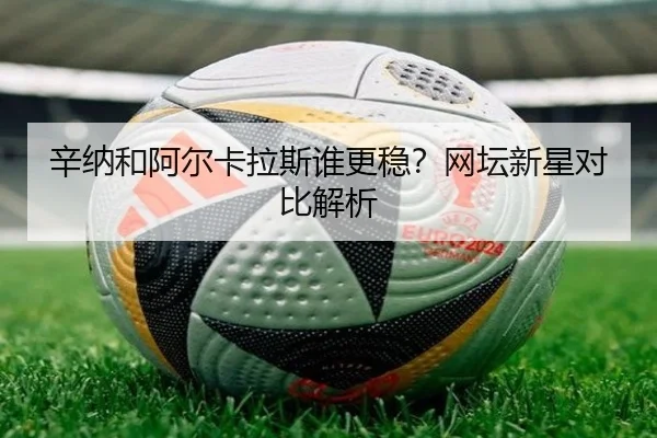 辛纳和阿尔卡拉斯谁更稳？网坛新星对比解析